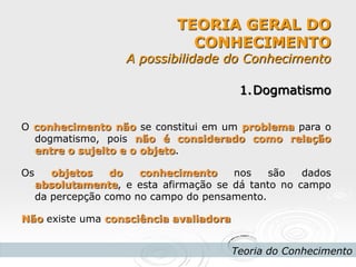 TEORIA GERAL DO CONHECIMENTO A possibilidade do Conhecimento 
Teoria do Conhecimento 
1.Dogmatismo O conhecimento não se constitui em um problema para o dogmatismo, pois não é considerado como relação entre o sujeito e o objeto. Os objetos do conhecimento nos são dados absolutamente, e esta afirmação se dá tanto no campo da percepção como no campo do pensamento. Não existe uma consciência avaliadora  