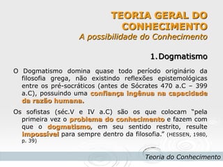 TEORIA GERAL DO CONHECIMENTO A possibilidade do Conhecimento 
Teoria do Conhecimento 
1.Dogmatismo O Dogmatismo domina quase todo período originário da filosofia grega, não existindo reflexões epistemológicas entre os pré-socráticos (antes de Sócrates 470 a.C – 399 a.C), possuindo uma confiança ingênua na capacidade da razão humana. Os sofistas (séc.V e IV a.C) são os que colocam “pela primeira vez o problema do conhecimento e fazem com que o dogmatismo, em seu sentido restrito, resulte impossível para sempre dentro da filosofia.” (HESSEN, 1980, p. 39)  