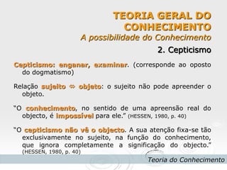 TEORIA GERAL DO CONHECIMENTO A possibilidade do Conhecimento 
Teoria do Conhecimento 
2. Cepticismo 
Cepticismo: enganar, examinar. (corresponde ao oposto do dogmatismo) 
Relação sujeito  objeto: o sujeito não pode apreender o objeto. 
“O conhecimento, no sentido de uma apreensão real do objecto, é impossível para ele.” (HESSEN, 1980, p. 40) 
“O cepticismo não vê o objecto. A sua atenção fixa-se tão exclusivamente no sujeito, na função do conhecimento, que ignora completamente a significação do objecto.” (HESSEN, 1980, p. 40) 
 