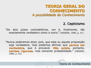 TEORIA GERAL DO CONHECIMENTO A possibilidade do Conhecimento 
Teoria do Conhecimento 
2. Cepticismo 
“De dois juízos contraditórios, um é, finalmente, tão exactamente verdadeiro como o outro.” (HESSEN, 1980, p. 41) 
“Nunca poderemos dizer, pois, que esta ou aquela proposição seja verdadeira; mas podemos afirmar que parece ser verdadeira, que é provável. Não existe, portanto, certeza rigorosa, mas somente probabilidade.” (HESSEN, 1980, p. 42) 
 