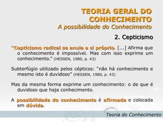 TEORIA GERAL DO CONHECIMENTO A possibilidade do Conhecimento 
Teoria do Conhecimento 
2. Cepticismo 
“Cepticismo radical se anula a si próprio. [...] Afirma que o conhecimento é impossível. Mas com isso exprime um conhecimento.” (HESSEN, 1980, p. 43) 
Subterfúgio utilizado pelos cépticos: “não há conhecimento e mesmo isto é duvidoso” (HESSEN, 1980, p. 43) 
Mas da mesma forma exprime um conhecimento: o de que é duvidoso que haja conhecimento. 
A possibilidade do conhecimento é afirmada e colocada em dúvida. 
 