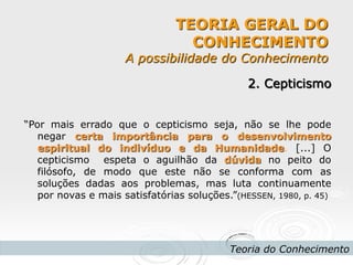 TEORIA GERAL DO CONHECIMENTO A possibilidade do Conhecimento 
Teoria do Conhecimento 
2. Cepticismo 
“Por mais errado que o cepticismo seja, não se lhe pode negar certa importância para o desenvolvimento espiritual do indivíduo e da Humanidade. [...] O cepticismo espeta o aguilhão da dúvida no peito do filósofo, de modo que este não se conforma com as soluções dadas aos problemas, mas luta continuamente por novas e mais satisfatórias soluções.”(HESSEN, 1980, p. 45) 
 
