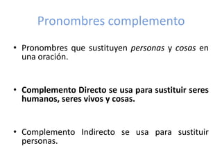Pronombres complemento
• Pronombres que sustituyen personas y cosas en
una oración.
• Complemento Directo se usa para sustituir seres
humanos, seres vivos y cosas.
• Complemento Indirecto se usa para sustituir
personas.

 