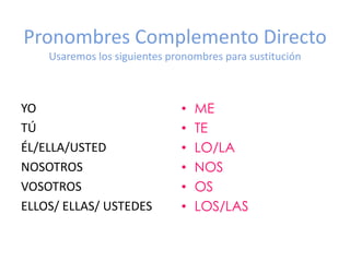 Pronombres Complemento Directo
Usaremos los siguientes pronombres para sustitución

YO
TÚ
ÉL/ELLA/USTED
NOSOTROS
VOSOTROS
ELLOS/ ELLAS/ USTEDES

•
•
•
•
•
•

ME
TE
LO/LA
NOS
OS
LOS/LAS

 