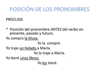 POSICIÓN DE LOS PRONOMBRES
PRÓCLISIS
* Posición del pronombre ANTES del verbo en
presente, pasado y futuro.
Yo compro la blusa.
Yo la compro.
Yo traje un helado a María.
Yo lo traje a María.
Yo leeré unos libros.
Yo los leeré.

 