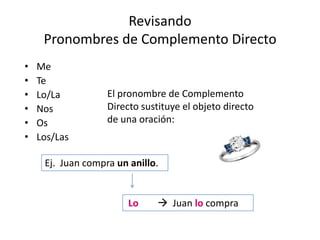 Revisando
Pronombres de Complemento Directo
•
•
•
•
•
•

Me
Te
Lo/La
Nos
Os
Los/Las

El pronombre de Complemento
Directo sustituye el objeto directo
de una oración:

Ej. Juan compra un anillo.

Lo

 Juan lo compra

 