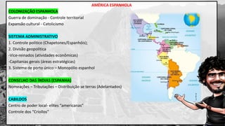 AMÉRICA ESPANHOLA
COLONIZAÇÃO ESPANHOLA
Guerra de dominação - Controle territorial
Expansão cultural - Catolicismo
SISTEMA ADMINISTRATIVO
1. Controle político (Chapetones/Espanhóis);
2. Divisão geopolítica
-Vice-reinados (atividades econômicas)
-Capitanias gerais (áreas estratégicas)
3. Sistema de porto único – Monopólio espanhol
CONSELHO DAS ÍNDIAS (ESPANHA)
Nomeações – Tributações – Distribuição se terras (Adelantados)
CABILDOS
Centro de poder local- elites “americanas”
Controle dos “Criollos”
 