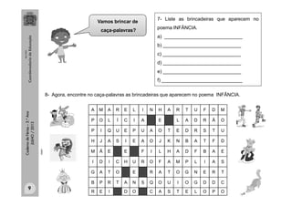 CadernodeFérias–3.°Ano
JULHO/2013
7- Liste as brincadeiras que aparecem no
poema INFÂNCIA.
a) _____________________________
b) _____________________________
c) _____________________________
d) _____________________________
e) _____________________________
f) ______________________________
A M A R E L I N H A R T U F D M
P O L Í C I A E L A D R Ã O
P I Q U E P U A O T E D R S T U
H J A S I E A O J K N B A T F D
M Ã E E F I L H A D F B A E
I D I C H U R O F A M P L I A S
G A T O E R A T O G N E R T
B P R T A N S Q O U I O G D D C
R E I D O C A S T E L O P O
8- Agora, encontre no caça-palavras as brincadeiras que aparecem no poema INFÂNCIA.
clipart
9
MULTIRIO
Vamos brincar de
caça-palavras?
 