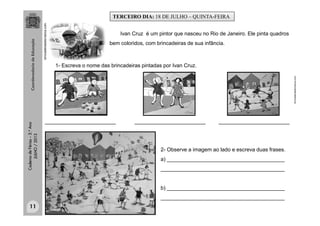 CadernodeFérias–3.°Ano
JULHO/2013
brincadeirasdecrianca.com.
Ivan Cruz é um pintor que nasceu no Rio de Janeiro. Ele pinta quadros
bem coloridos, com brincadeiras de sua infância.
brincadeirasdecrianca.com.
1- Escreva o nome das brincadeiras pintadas por Ivan Cruz.
________________________ ________________________________________________
2- Observe a imagem ao lado e escreva duas frases.
a) ________________________________________
__________________________________________
b) ________________________________________
__________________________________________
TERCEIRO DIA: 18 DE JULHO – QUINTA-FEIRA
11
 