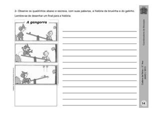 CadernodeFérias–3.°Ano
JULHO/2013
2- Observe os quadrinhos abaixo e escreva, com suas palavras, a história da bruxinha e do gatinho.
Lembre-se de desenhar um final para a história.
Adaptadohttp://portaldoprofessor.mec.gov.br
_______________________________________
_______________________________________
_______________________________________
_______________________________________
_______________________________________
_______________________________________
_______________________________________
_______________________________________
_______________________________________
_______________________________________
_______________________________________
_______________________________________
_______________________________________
A gangorra
14
 