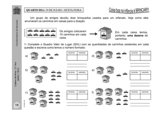 CadernodeFérias–3.°Ano
JULHO/2013 Um grupo de amigos decidiu doar brinquedos usados para um orfanato. Veja como eles
arrumaram os carrinhos em caixas para a doação.
openclipart.org
Os amigos colocaram
10 carrinhos em cada
caixa.
Em cada caixa temos,
portanto, uma dezena de
carrinhos.
1- Complete o Quadro Valor de Lugar (QVL) com as quantidades de carrinhos existentes em cada
questão e escreva como lemos o número formado.
DEZENA UNIDADE
br.freepik.com
_______________
_______________
________________
________________
________________
________________
_______________
_______________
_______________
_______________
_______________
_______________
QUARTO DIA: 19 DE JULHO - SEXTA-FEIRA
DEZENA UNIDADE
DEZENA UNIDADE DEZENA UNIDADE
DEZENA UNIDADEDEZENA UNIDADE
a)
b)
c)
d)
e)
f)
15
 