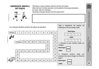 CadernodeFérias–3.°Ano
JULHO/2013
www.webeducador.com
Henrique e seus amigos adoram brincar de pique.
Eles formam 2 times quando a brincadeira é de pique-bandeira.
Ao todo, são 24 crianças.
Quantas crianças devem formar cada time?
As crianças também gostam de jogos de tabuleiro.
PARTIDA
CHEGADA
www.varbak.comwww.ejgames.com.br
1 2 3 4 5 6 7 8 9 10 11
12
13
50 49 48 47 46 45 44 14
43 15
42 16
33 34 35 36 37 38 39 40 41 17
32 18
31 19
30 29 28 27 26 25 24 23 22 21 20
Veja a sequência de pontos de
Henrique e de seu amigo João:
Henrique
João
1- Escreva a que número cada um
chegou:
Henrique
João
2- Quantos pontos cada um
precisa tirar para chegar ao final do
jogo?
Henrique
João
4 2 6 6 3
3 4 2 2 6
HENRIQUE BRINCA
DE PIQUE
18
 