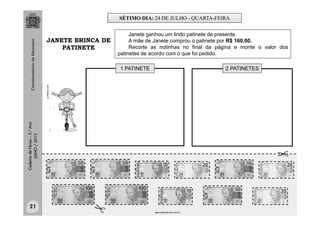 CadernodeFérias–3.°Ano
JULHO/2013
us.fotolia.com
Janete ganhou um lindo patinete de presente.
A mãe de Janete comprou o patinete por R$ 160,00.
Recorte as notinhas no final da página e monte o valor dos
patinetes de acordo com o que foi pedido.
1 PATINETE 2 PATINETES
agenciabrasil.ebc.com.br
JANETE BRINCA DE
PATINETE
SÉTIMO DIA: 24 DE JULHO - QUARTA-FEIRA
21
 