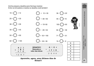 CadernodeFérias–3.°Ano
JULHO/2013
+
G 1 E 4
2 F 3 D-
1 2 8 7
3 0 4 4
A 2 3
1 B 5
6 7 C
DESAFIO!!!
Descubra o
valor das letras:
A
B
C
D
E
F
G
Aninha preparou desafios para Henrique resolver.
Entre na brincadeira e resolva os desafios você também!
10 + = 12
25 + = 30
38 + = 58
30 + = 45
50 + = 90
82 + = 100
+ 12 = 30
+ 48 = 50
+ 15= 65
+ 29 = 52
+ 50 = 100
+ 38 = 39
MULTIRIO
38 - = 20
49 - = 19
100 - = 85
82 - = 58
71 - = 61
19 - = 8
22
Aproveite, agora, seus últimos dias de
férias!!!
 