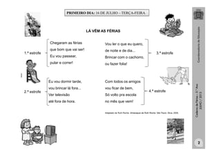 CadernodeFérias–3.°Ano
JULHO/2013
Eu vou dormir tarde,
vou brincar lá fora...
Ver televisão
até fora de hora.
LÁ VÊM AS FÉRIAS
Chegaram as férias
que bom que vai ser!
Eu vou passear,
pular e correr!
Com todos os amigos
vou ficar de bem,
Só volto pra escola
no mês que vem!
Adaptado de Ruth Rocha. Almanaque da Ruth Rocha. São Paulo: Ática, 2005.
Vou ler o que eu quero,
de noite e de dia...
Brincar com o cachorro,
ou fazer folia!
3.ª estrofe1.ª estrofe
2.ª estrofe 4.ª estrofe
clipart
PRIMEIRO DIA: 16 DE JULHO – TERÇA-FEIRA
2
 