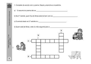 CadernodeFérias–3.°Ano
JULHO/2013
1- Complete de acordo com o poema. Depois, preencha a cruzadinha.
a) O assunto do poema são as _____________________________________.
b) Na 4.ª estrofe, quem fica de férias está de bem com os _____________________________.
c) O animal citado na 3.ª estrofe é o _________________________________.
d) Quem está de férias, volta no mês seguinte para a _________________________________.
c
a
d
b
clipart
3
 