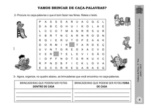 CadernodeFérias–3.°Ano
JULHO/2013
VAMOS BRINCAR DE CAÇA-PALAVRAS?
P A S S E A R U A C Q C L
D A B C G H U I K O L A E
L C C O T M A N R R S U R
V B R T N C A R N R O D N
R Q I E R U T O P E A A K
D O R M I R T A R D E Ç
U V N T G R E O X A C V D
V E R T E L E V I S Ã O
I O P F N D T G R K U V C
R P N D B F I C K L O V A
E S C O R R E G A R A E Q
2- Procure no caça-palavras o que é bom fazer nas férias. Releia o texto.
3- Agora, organize, no quadro abaixo, as brincadeiras que você encontrou no caça-palavras.
clipart
4
BRINCADEIRAS QUE PODEM SER FEITAS
DENTRO DE CASA
BRINCADEIRAS QUE PODEM SER FEITAS FORA
DE CASA
_____________________________________________
_____________________________________________
_____________________________________________
_____________________________________________
_____________________________________________
_____________________________________________
 