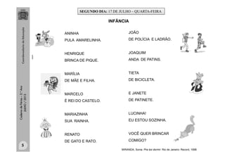 CadernodeFérias–3.°Ano
JULHO/2013
ANINHA
PULA AMARELINHA.
HENRIQUE
BRINCA DE PIQUE.
MARÍLIA
DE MÃE E FILHA.
MARCELO
É REI DO CASTELO.
MARIAZINHA
SUA RAINHA.
RENATO
DE GATO E RATO.
JOÃO
DE POLÍCIA E LADRÃO.
JOAQUIM
ANDA DE PATINS.
TIETA
DE BICICLETA.
E JANETE
DE PATINETE.
LUCINHA!
EU ESTOU SOZINHA.
VOCÊ QUER BRINCAR
COMIGO?
INFÂNCIA
MIRANDA, Sonia. Pra boi dormir. Rio de Janeiro: Record, 1998.
clipart
SEGUNDO DIA: 17 DE JULHO – QUARTA-FEIRA
5
 