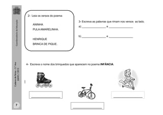CadernodeFérias–3.°Ano
JULHO/2013
ANINHA
PULA AMARELINHA.
HENRIQUE
BRINCA DE PIQUE.
2- Leia os versos do poema:
4- Escreva o nome dos brinquedos que aparecem no poema INFÂNCIA.
_______________
_______________
_______________
clipart
7
3- Escreva as palavras que rimam nos versos ao lado.
a) ________________ e ________________
b) ________________ e ________________
 