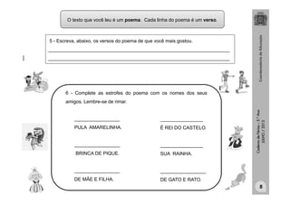 CadernodeFérias–3.°Ano
JULHO/2013
6 - Complete as estrofes do poema com os nomes dos seus
amigos. Lembre-se de rimar.
_________________
PULA AMARELINHA.
_________________
BRINCA DE PIQUE.
_________________
DE MÃE E FILHA.
________________
É REI DO CASTELO.
________________
SUA RAINHA.
_________________
DE GATO E RATO.
5 - Escreva, abaixo, os versos do poema de que você mais gostou.
____________________________________________________________________
____________________________________________________________________
clipart
8
O texto que você leu é um poema. Cada linha do poema é um verso.
 