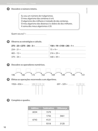 5 Descobre o número inteiro.
Quem sou eu? R.:
6 Observa as estratégias e calcula.
275 – 23 = (275 – 20) – 3 = 150 + 19 = (150 + 20) – 1 =
254 – 21 = 75 + 9 =
483 – 12 = 216 + 29 =
379 – 34 = 540 + 39 =
7 Descobre os operadores numéricos.
8 Efetua as operações recorrendo a um algoritmo.
1958 + 856 = UM C D U 697 – 329 =   C D U
9 Completa o quadro.
Eu sou um número de 4 algarismos.
O meu algarismo das centenas é o 6.
O algarismo dos milhares é metade do das centenas.
O meu algarismo das dezenas é o dobro do dos milhares.
A soma dos meus algarismos é 20.
146 166 172 162 169 149 140 151
Aditivo Subtrativo Diferença
8254 1579
1756 3661
6743 4121
9318 3120
Ficha de Avaliação Intermédia 2 – 1.º Período
©
areal
editores
12
 