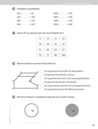 10 Completa as igualdades.
200 – = 50 1000 – = 750
250 – = 100 1000 – = 500
300 – = 150 1000 – = 350
500 – = 250 1000 – = 800
0 14 17 23
28 30 35 42
51 60 63 67
70 77 80 100
11	
Coloca ✗ nos números que não são múltiplos de 7.
12 Observa a figura e escreve (V) ou falso (F).
13 Observa as figuras e completa a legenda com o nome correto.
H
I
A B
C
D
E
G F
Os segmentos de reta AB e IC são paralelos.
  O segmento de reta HG é vertical.
  Os segmentos de reta IC e GF são perpendiculares.
O segmento de reta EF é horizontal.
  Os segmentos de reta HG e GF são perpendiculares.
Os segmentos de reta AH e BD são paralelos.
O O
Ficha de Avaliação Intermédia 2 – 1.º Período
13
©
areal
editores
–
Matemática
3
–
Fichas
de
Avaliação
–
3.º
ano
 