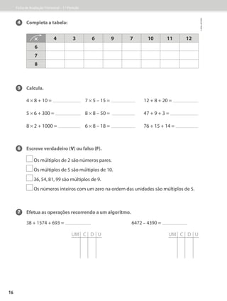 UM C D U UM C D U
4 Completa a tabela:
5 Calcula.
4 * 8 + 10 =
5 * 6 + 300 =
8 * 2 + 1000 =
7 * 5 – 15 =
8 * 8 – 50 =
6 * 8 – 18 =
12 + 8 + 20 =
47 + 9 + 3 =
76 + 15 + 14 =
6 Escreve verdadeiro (V) ou falso (F).
Os múltiplos de 2 são números pares.
Os múltiplos de 5 são múltiplos de 10.
36, 54, 81, 99 são múltiplos de 9.
Os números inteiros com um zero na ordem das unidades são múltiplos de 5.
7 Efetua as operações recorrendo a um algoritmo.
38 + 1574 + 693 = 6472 – 4390 =
* 4 3 6 9 7 10 11 12
6
7
8
Ficha de Avaliação Trimestral – 1.º Período
©
areal
editores
16
 