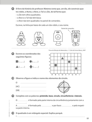 8 O livro da história do professor Matema conta que, um dia, ele construiu qua-
tro robôs, o Nume, o Reve, o Tal e o Zás, de tal forma que:
– o Zás tem olhos quadrados;
– o Reve e o Tal não têm boca;
– o Reve não tem quadrados no painel de comandos.
Escreve, na linha por baixo de cada um dos robôs, o seu nome.
9 	
Escreve as coordenadas das
seguintes figuras:
(…, …) (…, …)
(…, …) (…, …)
10	
Observa a figura e indica o nome dos elementos do círculo.
O
[AC]
[DB]
11	
Completa com as palavras: pirâmide, base, círculo, circunferência e laterais.
	
O é formado pela parte interna da circunferência juntamente com a
.
	A é formada pela e por faces e pela respeti-
va parte interna.
12	
O quadrado é um retângulo especial. Explica porquê.
R.:
Painel de comandos
Prova de Aferição de Matemática, 1.º Ciclo do Ensino Básico, 2007
B
D
A
C
O
6
5
4
3
2
1
A B C D E F G H I
Ficha de Avaliação Trimestral – 1.º Período
17
©
areal
editores
–
Matemática
3
–
Fichas
de
Avaliação
–
3.º
ano
 