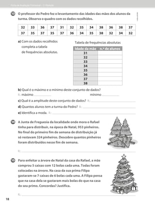 14	A Junta de Freguesia da localidade onde mora o Rafael
tinha para distribuir, na época de Natal, 953 pinheiros.
No final do primeiro fim de semana de distribuição já
só restavam 324 pinheiros. Descobre quantos pinheiros
foram distribuídos nesse fim de semana.
R.:
15	Para enfeitar a árvore de Natal da casa do Rafael, a mãe
comprou 5 caixas com 12 bolas cada uma. Todas foram
colocadas na árvore. Na casa da sua prima Filipa
gastaram-se 7 caixas de 6 bolas cada uma. A Filipa pensa
que na casa dela se gastaram mais bolas do que na casa
do seu primo. Concordas? Justifica.
R.:
13	O professor do Pedro fez o levantamento das idades das mães dos alunos da
turma. Observa o quadro com os dados recolhidos.
a) 
Com os dados recolhidos
completa a tabela
de frequências absolutas.
b) 
Qual é o máximo e o mínimo deste conjunto de dados?
R.: máximo mínimo
c) 
Qual é a amplitude deste conjunto de dados? R.:
d) 
Quantos alunos tem a turma do Pedro? R.:
e) 
Identifica a moda. R.:
Tabela de frequências absolutas
Idade da mãe n.º de alunos
31
32
33
34
35
36
37
38
32 33 36 37 31 32 35 34 38 36 38 37
37 35 37 35 37 36 34 35 38 32 34 32
Ficha de Avaliação Trimestral – 1.º Período
©
areal
editores
18
 
