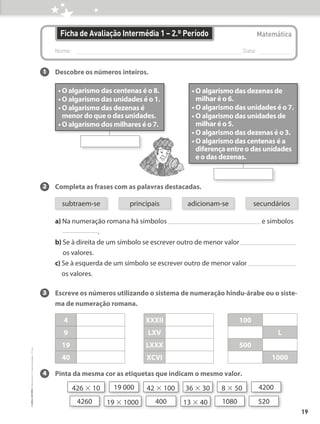 Nome: 
Data:
Matemática
Ficha de Avaliação Intermédia 1 – 2.º Período
1 Descobre os números inteiros.
2 Completa as frases com as palavras destacadas.
					
a) 
Na numeração romana há símbolos e símbolos
.
b) 
Se à direita de um símbolo se escrever outro de menor valor
os valores.
c) 
Se à esquerda de um símbolo se escrever outro de menor valor
os valores.
3 Escreve os números utilizando o sistema de numeração hindu-árabe ou o siste-
ma de numeração romana.
4 Pinta da mesma cor as etiquetas que indicam o mesmo valor.
• O algarismo das centenas é o 8.
• O algarismo das unidades é o 1.
• 
O algarismo das dezenas é
menor do que o das unidades.
• O algarismo dos milhares é o 7.
• 
O algarismo das dezenas de
milhar é o 6.
• O algarismo das unidades é o 7.
• 
O algarismo das unidades de
milhar é o 5.
• O algarismo das dezenas é o 3.
• 
O algarismo das centenas é a
diferença entre o das unidades
e o das dezenas.
4
9
19
40
XXXII
LXV
LXXX
XCVI
100
L
500
1000
426 × 10 19 000 36 × 30 8 × 50 4200
42 × 100
520
1080
400
19 × 1000
4260 13 × 40
subtraem-se principais adicionam-se secundários
19
©
areal
editores
–
Matemática
3
–
Fichas
de
Avaliação
–
3.º
ano
 