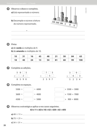 5 Observa o ábaco e completa.
a) Está representado o número:
b) 
Decompõe e escreve a leitura
do número representado.
=
6 Pinta:
a) de verde os múltiplos de 9.
b) de amarelo os múltiplos de 10.
7 Completa as adições.
8 Completa os espaços.
		5500 + = 6000 + 3500 = 5000
3600  + = 4000 + 1500 = 7000
		4300 + = 5000 + 900 = 8000
9 Observa a estratégia e aplica-a nos casos seguintes.
63 * 11 = (63 * 10) + 63 = 630 + 63 = 693
a) 49 × 11 =
b) 75 × 21 =
c) 34 × 31 =
10 31 16 45 48 21 50 84 63
18 40 24 13 54 81 60 99 100
5 8 5
+ 2
8 5 9 0
3 9
+ 6 3
5 2 3 4
		 7 3
+		 5
2 5 9 7
Ficha de Avaliação Intermédia 1 – 2.º Período
©
areal
editores
20
 