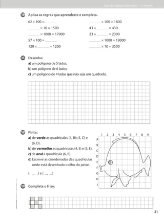 10 Aplica as regras que aprendeste e completa.
62 * 100 = * 100 = 1800
* 10 = 1500 43 * = 430
* 1000 = 17000 23 * = 2300
57 * 100 = * 1000 = 19000
120 * = 1200 * 10 = 3500
11 Desenha:
a) um polígono de 5 lados;
b) um polígono de 6 lados;
c) 
um polígono de 4 lados que não seja um quadrado.
12 Pinta:
a) de verde as quadrículas (4, B); (5, C) e
(6, D).
b) de vermelho as quadrículas (4, E) e (5, E).
c) de azul a quadrícula (6, B).
d) 
Escreve as coordenadas das quadrículas
onde está desenhado o olho do peixe.
(…, …) e (…, …)
13 Completa o friso.
1 2
A
B
C
D
E
F
G
H
I
3 4 5 6 7 8 9
Ficha de Avaliação Intermédia 1 – 2.º Período
21
©
areal
editores
–
Matemática
3
–
Fichas
de
Avaliação
–
3.º
ano
 