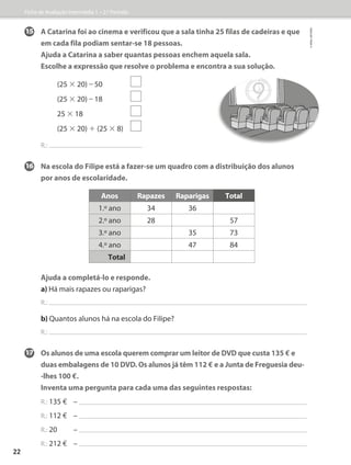 15 A Catarina foi ao cinema e verificou que a sala tinha 25 filas de cadeiras e que
em cada fila podiam sentar-se 18 pessoas.
	Ajuda a Catarina a saber quantas pessoas enchem aquela sala.
	Escolhe a expressão que resolve o problema e encontra a sua solução.
(25 × 20) – 50
(25 × 20) – 18
25 × 18
(25 × 20) + (25 × 8)
R.:
16	Na escola do Filipe está a fazer-se um quadro com a distribuição dos alunos
por anos de escolaridade.
Ajuda a completá-lo e responde.
a) Há mais rapazes ou raparigas?
R.:
b) Quantos alunos há na escola do Filipe?
R.:
17 Os alunos de uma escola querem comprar um leitor de DVD que custa 135 � e
duas embalagens de 10 DVD. Os alunos já têm 112 � e a Junta de Freguesia deu-
-lhes 100 �.
Inventa uma pergunta para cada uma das seguintes respostas:
R.: 135 � –
R.: 112 � –
R.: 20 –
R.: 212 � –
Anos Rapazes Raparigas Total
1.º ano 34 36
2.º ano 28 57
3.º ano 35 73
4.º ano 47 84
Total
Ficha de Avaliação Intermédia 1 – 2.º Período
©
areal
editores
22
 