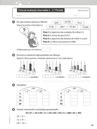 Nome: 
Data:
Matemática
Ficha de Avaliação Intermédia 2 – 2.º Período
1 Em que número pensou a Marta?
Segue as pistas e descobre-o.
A Marta pensou no número .
2 Escreve os números representados nos ábacos.
Depois indica quantas unidades representa o 2 em cada ábaco.
3 Completa.
4 Calcula recorrendo à estratégia apresentada.
43 * 21 = 43 * (20 + 1) = (43 * 20) + (43 * 1) = 860 + 43 = 903
34 × 31 =
72 × 41 =
28 × 101 =
Pista 1: 
o algarismo das unidades de milhar é 3.
Pista 2: 
é menor do que 23 411.
Pista 3: 
o algarismo das dezenas de milhar é o zero.
Pista 4: 
o milhar mais próximo é 4000.
43 781
3425
3837 13 094
56 302
4130
7513
unidades unidades unidades
5
11
14
20
* 60
* 6 * 10
3
8
15
30
* 80
* 8 * 10
23
©
areal
editores
–
Matemática
3
–
Fichas
de
Avaliação
–
3.º
ano
 