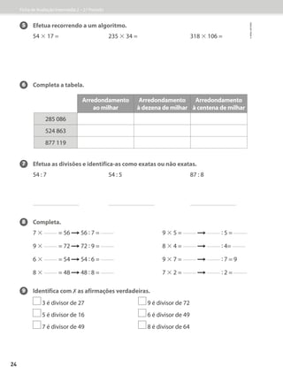 5 Efetua recorrendo a um algoritmo.
54 × 17 = 235 × 34 = 318 × 106 =
6 Completa a tabela.
7 Efetua as divisões e identifica-as como exatas ou não exatas.
54 : 7 54 : 5 87 : 8
8 Completa.
7 × = 56  56 : 7 = 9 × 5 =  : 5 =
9 × = 72  72 : 9 = 8 × 4 =  : 4=
6 × = 54  54 : 6 = 9 × 7 =  : 7 = 9
8 × = 48  48 : 8 = 7 × 2 =  : 2 =
9 Identifica com ✗ as afirmações verdadeiras.
3 é divisor de 27 9 é divisor de 72
5 é divisor de 16 6 é divisor de 49
7 é divisor de 49 8 é divisor de 64
Arredondamento
ao milhar
Arredondamento
à dezena de milhar
Arredondamento
à centena de milhar
285 086
524 863
877 119
Ficha de Avaliação Intermédia 2 – 2.º Período
©
areal
editores
24
 