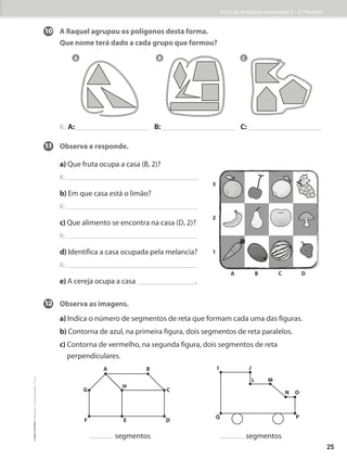 10 A Raquel agrupou os polígonos desta forma.
Que nome terá dado a cada grupo que formou?
R.: A: B: C:
11 Observa e responde.
a) Que fruta ocupa a casa (B, 2)?
R.:
b) Em que casa está o limão?
R.:
c) Que alimento se encontra na casa (D, 2)?
R.:
d) Identifica a casa ocupada pela melancia?
R.:
e) A cereja ocupa a casa .
12	Observa as imagens.
a) Indica o número de segmentos de reta que formam cada uma das figuras.
b) Contorna de azul, na primeira figura, dois segmentos de reta paralelos.
c) 
Contorna de vermelho, na segunda figura, dois segmentos de reta
perpendiculares.
segmentos segmentos
A B C
2
1
A B C D
3
A B
C
G
H
D
E
F
I J
L M
N O
P
Q
Ficha de Avaliação Intermédia 2 – 2.º Período
25
©
areal
editores
–
Matemática
3
–
Fichas
de
Avaliação
–
3.º
ano
 