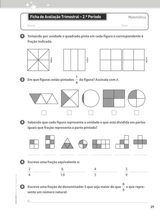 Nome: 
Data:
Matemática
Ficha de Avaliação Trimestral – 2.º Período
1 Tomando por unidade o quadrado pinta em cada figura o correspondente à
fração indicada.
2 Em que figuras estão pintados
1
4
da figura? Assinala com ✗.
3 Sabendo que cada figura representa a unidade e que está dividida em partes
iguais que fração representa a parte pintada?
4 Escreve uma fração equivalente a:
2
4
6
10
4
5
3
9
5 Escreve uma fração de denominador 5 que seja maior do que
6
5
e que repre-
sente um número natural.
R.:
3
w
8
2
w
3
7
w
4
27
©
areal
editores
–
Matemática
3
–
Fichas
de
Avaliação
–
3.º
ano
 