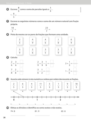 6 Escreve
8
5
como a soma de parcelas iguais a
1
5
.
R.:
8
5
=
7 	Escreve os seguintes números como a soma de um número natural com fração
própria.
18
5
=
23
7
=
8 Pinta da mesma cor os pares de frações que formam uma unidade.
9 Calcula:
2
6
+
3
6
=
2
9
+
3
9
–
1
9
= 2 +
1
3
=
7
8
–
2
8
=
3
6
–
1
2
= 1 –
2
5
=
10 Associa cada número à reta numérica e ordena por ordem decrescente as frações.
2
5
3
9
4
9
2
6
4
6
3
5
1
8
5
9
6
9
7
8
11 Efetua as divisões e identifica-as como exatas e não exatas.
74 : 8 81 : 9 65 : 6
2
5
6
5
4
5
11
5
5
5
1
5
9
5
10
5
0 1 2
R.:                
Ficha de Avaliação Trimestral – 2.º Período
©
areal
editores
28
• • • • • • • •
 