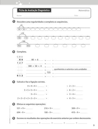 1 Descobre uma regularidade e completa as sequências.
2 Completa.
C D U
= –
= –
= –
= –
= –
= –
3 Calcula e faz a ligação correta.
4 + 4 + 4 = • • 2 * 3 =
5 + 5 + 5 + 5 = • • 6 * 2 =
3 + 3 = • • 3 * 4 =
2 + 2 + 2 + 2 + 2 + 2 = • • 4 * 5 =
4 Efetua as seguintes operações:
531 + 9 = 216 + 9 = 308 + 9 =
694 – 9 = 100 – 9 = 410 – 9 =
5 Escreve os resultados das operações do exercício anterior por ordem decrescente.
> > > > >
		8 6 80  +  6
1 2 7				
300 + 50 + 4				
							 quinhentas e setenta e seis unidades
725
9 1 3
+5
50 55
+10
100 110
–100
950 850
Nome: 
Data:
Ficha de Avaliação Diagnóstica Matemática
3
©
areal
editores
–
Matemática
3
–
Fichas
de
Avaliação
–
3.º
ano
 