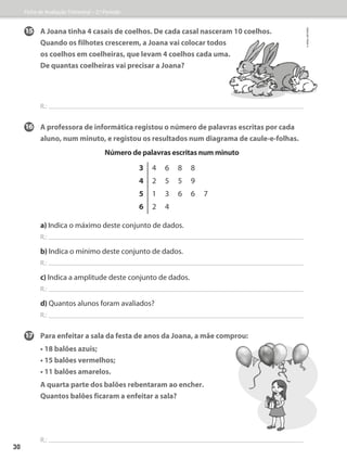 15	A Joana tinha 4 casais de coelhos. De cada casal nasceram 10 coelhos.
Quando os filhotes crescerem, a Joana vai colocar todos
os coelhos em coelheiras, que levam 4 coelhos cada uma.
	De quantas coelheiras vai precisar a Joana?
R.:
16	A professora de informática registou o número de palavras escritas por cada
aluno, num minuto, e registou os resultados num diagrama de caule-e-folhas.
Número de palavras escritas num minuto
a) Indica o máximo deste conjunto de dados.
R.:
b) Indica o mínimo deste conjunto de dados.
R.:
c) Indica a amplitude deste conjunto de dados.
R.:
d) Quantos alunos foram avaliados?
R.:
17	Para enfeitar a sala da festa de anos da Joana, a mãe comprou:
• 18 balões azuis;
• 15 balões vermelhos;
• 11 balões amarelos.
	A quarta parte dos balões rebentaram ao encher.
	Quantos balões ficaram a enfeitar a sala?
R.:
3 4 6 8 8
4 2 5 5 9
5 1 3 6 6 7
6 2 4
Ficha de Avaliação Trimestral – 2.º Período
©
areal
editores
30
 