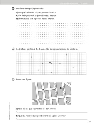 10 Desenha no espaço ponteado:
a) um quadrado com 16 pontos no seu interior;
b) um retângulo com 24 pontos no seu interior;
c) um triângulo com 9 pontos no seu interior.
11 Assinala os pontos A, B e C que estão à mesma distância do ponto M.
12 Observa a figura.
a) Qual é a rua que é paralela à rua de Camões?
R.:
b) Qual é a rua que é perpendicular à rua Eça de Queirós?
R.:
M
R
u
a
E
ç
a
d
e
Q
u
e
ir
ó
s
R
u
a
d
e
C
a
m
õ
e
s
Rua Oliveira Martins
Ficha de Avaliação Intermédia 1 – 3.º Período
33
©
areal
editores
–
Matemática
3
–
Fichas
de
Avaliação
–
3.º
ano
 