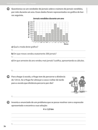 13 Questionou-se um vendedor de jornais sobre o número de jornais vendidos,
por mês durante um ano. Esses dados foram representados no gráfico de bar-
ras seguinte.
Jornais vendidos durante um ano
a) Qual a moda deste gráfico?
R.:
b) 
Em que meses vendeu exatamente 200 jornais?
R.:
c) Em que semestre do ano vendeu mais jornais? Justifica, apresentando os cálculos.
R.:
14	Para chegar à escola, o Hugo tem de percorrer a distância
de 125 m. Se o Hugo for almoçar a casa e voltar de tarde
para a escola que distância percorre por dia?
R.:
15	Inventa o enunciado de um problema que se possa resolver com a expressão
apresentada e encontra a sua solução:
4 * 2,5 km
R.:
500
450
400
350
300
250
200
150
100
50
0
N.º
de
jornais
vendidos
J F M A M J J A S O N D
Meses
Ficha de Avaliação Intermédia 1 – 3.º Período
©
areal
editores
34
 