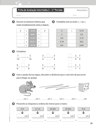 Nome: 
Data:
Matemática
Ficha de Avaliação Intermédia 2 – 3.º Período
3 Completa.
7
10
– =
5
10
3
4
+ =
5
4
–
2
9
=
7
9
6
8
– =
3
8
5
6
+ =
7
6
–
5
7
=
1
7
4 Com a ajuda da tua régua, descobre a distância que o rato tem de percorrer
para chegar ao queijo.
cm + cm + cm + cm + cm = cm
5 Preenche as etiquetas e ordena do menor para o maior.
1 Escreve os números inteiros que
estão imediatamente antes e depois.
2 Completa com os sinais ,  ou =.
2  2,18  3
 8,06 
 15,24 
 26,31 
 41,9 
5  5,14
2 2,0
2,4 2,14
3,14 34,2
6,4 6,40
  
2 m
cm
2,1 m
cm
24 dm
cm
25 dm
cm
4 m
↓ ↓ ↓ ↓ ↓
cm

35
©
areal
editores
–
Matemática
3
–
Fichas
de
Avaliação
–
3.º
ano
 