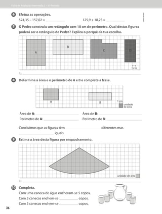 6 Efetua as operações.
524,35 – 157,02 = 125,9 + 18,25 =
7 	
O Pedro construiu um retângulo com 18 cm de perímetro. Qual destas figuras
poderá ser o retângulo do Pedro? Explica o porquê da tua escolha.
R.:
8 Determina a área e o perímetro de A e B e completa a frase.
9 Estima a área desta figura por enquadramento.
R.:
10 Completa.
Com uma caneca de água encheram-se 5 copos.
Com 3 canecas enchem-se copos.
Com 5 canecas enchem-se copos.
A
B
C D
1 cm
unidade de área
A B
unidade
de área
1 cm
Área de A:
Perímetro de A:
Área de B:
Perímetro de B:
	
Concluímos que as figuras têm diferentes mas
iguais.
Ficha de Avaliação Intermédia 2 – 3.º Período
©
areal
editores
36
 
