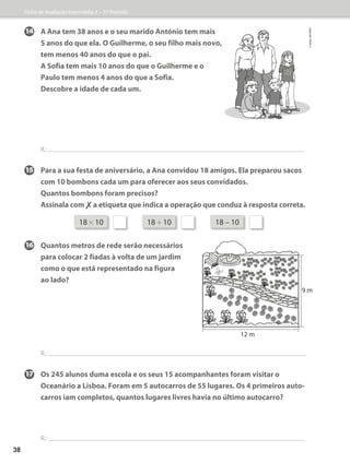 14	A Ana tem 38 anos e o seu marido António tem mais
5 anos do que ela. O Guilherme, o seu filho mais novo,
tem menos 40 anos do que o pai.
	A Sofia tem mais 10 anos do que o Guilherme e o
Paulo tem menos 4 anos do que a Sofia.
Descobre a idade de cada um.
R.:
15	Para a sua festa de aniversário, a Ana convidou 18 amigos. Ela preparou sacos
com 10 bombons cada um para oferecer aos seus convidados.
Quantos bombons foram precisos?
	
Assinala com ✗a etiqueta que indica a operação que conduz à resposta correta.
16	Quantos metros de rede serão necessários
para colocar 2 fiadas à volta de um jardim
como o que está representado na figura
ao lado?
R.:
17	Os 245 alunos duma escola e os seus 15 acompanhantes foram visitar o
Oceanário a Lisboa. Foram em 5 autocarros de 55 lugares. Os 4 primeiros auto-
carros iam completos, quantos lugares livres havia no último autocarro?
R.:
18 * 10 18 + 10 18 – 10
9 m
12 m
Ficha de Avaliação Intermédia 2 – 3.º Período
©
areal
editores
38
 