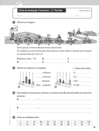 Nome: 
Data:
Matemática
Ficha de Avaliação Trimestral – 3.º Período
1 Observa a imagem.
Está a passar a meta o décimo nono concorrente.
	
Em relação ao concorrente que está a passar a meta, indica a posição que ocupam
os concorrentes B, C, D, E e F.
A décimo nono – 19.° B C
D E F
2 Observa os ábacos e completa.
3 Decompõe e escreve por extenso os números A e B representados no exercício
anterior.
A =
B =
4 Pinta os múltiplos de 8.
1
13
132
1320
13 204
dezena de milhar
milhares
centenas
dezenas
unidades
1642
A B
A B C D E F
5 11 18 80 24 52 43 36 0 64 102
21 32 81 16 84 40 96 88 13 93 72
39
©
areal
editores
–
Matemática
3
–
Fichas
de
Avaliação
–
3.º
ano
 
