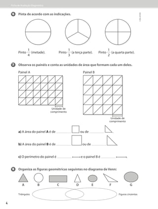 Ficha de Avaliação Diagnóstica
6 Pinta de acordo com as indicações.
Pinto
1
4
(metade). Pinto
1
3
(a terça parte). Pinto
1
2
(a quarta parte).
7 Observa os painéis e conta as unidades de área que formam cada um deles.
Painel A Painel B
a) A área do painel A é de ou de .
b) A área do painel B é de ou de .
c) O perímetro do painel é e o painel B é .
8 Organiza as figuras geométricas seguintes no diagrama de Venn:
Unidade de
comprimento
Unidade de
comprimento
Triângulos Figuras cinzentas
A B C D E F G
©
areal
editores
4
 