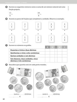 5 	
Escreve os seguintes números como a soma de um número natural com uma
fração própria.
13
6
=
34
8
=
6 Associa os pares de frações que completam a unidade. Observa o exemplo.
7 Escreve os números na grelha.
8 Descobre que quantia está em cada porta-moedas.
euros e cêntimos euros e cêntimos
, � , �
D U , d C
Duzentas e trinta e duas décimas
Quinhentas e vinte e oito centésimas
Quinze unidades e seis décimas
Seis dezenas, duas unidades, cinco
décimas e três centésimas
1
4
3
5
•
•
2
7
5
9
•
•
2
5
3
4
•
•
6
8
5
7
•
•
4
9
2
8
•
•
Ficha de Avaliação Trimestral – 3.º Período
©
areal
editores
40
 