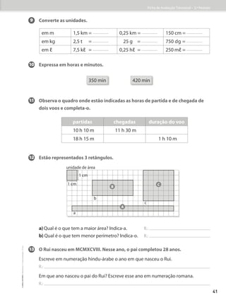 9 	
Converte as unidades.
10	
Expressa em horas e minutos.
350 min 420 min
11 Observa o quadro onde estão indicadas as horas de partida e de chegada de
dois voos e completa-o.
12 Estão representados 3 retângulos.
a) 
Qual é o que tem a maior área? Indica-a. R.:
b) 
Qual é o que tem menor perímetro? Indica-o. R.:
13 O Rui nasceu em MCMXCVIII. Nesse ano, o pai completou 28 anos.
Escreve em numeração hindu-árabe o ano em que nasceu o Rui.
R.:
Em que ano nasceu o pai do Rui? Escreve esse ano em numeração romana.
R.:
unidade de área
1 cm
a
b
c
1 cm
B
C
A
em m 1,5 km = 0,25 km = 150 cm =
em kg 2,5 t   = 25 g = 750 dg =
em ℓ 7,5 kℓ = 0,25 hℓ = 250 mℓ =
partidas chegadas duração do voo
10 h 10 m 11 h 30 m
18 h 15 m 1 h 10 m
Ficha de Avaliação Trimestral – 3.º Período
41
©
areal
editores
–
Matemática
3
–
Fichas
de
Avaliação
–
3.º
ano
 