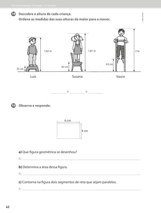Luís
1,62 m
Susana Vasco
25 cm
42 cm
63 cm
1,81 m 2 m
 
14 Descobre a altura de cada criança.
Ordena as medidas das suas alturas da maior para a menor.
15 Observa e responde.
a) Que figura geométrica se desenhou?
R.:
b) Determina a área dessa figura.
R.:
c) Contorna na figura dois segmentos de reta que sejam paralelos.
R.:
6 cm
4 cm
Ficha de Avaliação Trimestral – 3.º Período
©
areal
editores
42
 